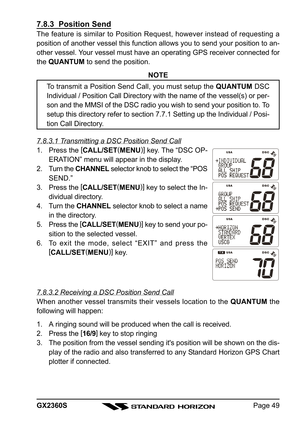 Page 49Page 49 GX2360S
7.8.3  Position Send
The feature is similar to Position Request, however instead of requesting a
position of another vessel this function allows you to send your position to an-
other vessel. Your vessel must have an operating GPS receiver connected for
the QUANTUM to send the position.
NOTE
To transmit a Position Send Call, you must setup the QUANTUM DSC
Individual / Position Call Directory with the name of the vessel(s) or per-
son and the MMSI of the DSC radio you wish to send your...
