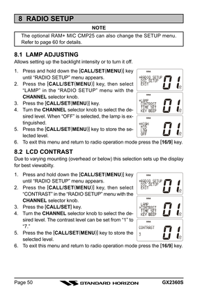 Page 50GX2360SPage 50
8  RADIO SETUP
NOTE
The optional RAM+ MIC CMP25 can also change the SETUP menu.
Refer to page 60 for details.
8.1  LAMP ADJUSTING
Allows setting up the backlight intensity or to turn it off.
1. Press and hold down the [
CALL/SET(
MENU)]
 key
until “RADIO SETUP” menu appears.
2. Press the [
CALL/SET(
MENU)]
 key, then select
“LAMP” in the “RADIO SETUP” menu with the
CHANNEL selector knob.
3. Press the [
CALL/SET(
MENU)]
 key.
4. Turn the CHANNEL selector knob to select the de-
sired level....