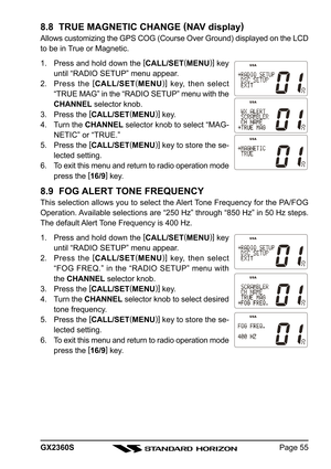 Page 55Page 55 GX2360S
8.8  TRUE MAGNETIC CHANGE (
NAV display)
Allows customizing the GPS COG (Course Over Ground) displayed on the LCD
to be in True or Magnetic.
1. Press and hold down the [
CALL/SET(
MENU)]
 key
until “RADIO SETUP” menu appear.
2. Press the [
CALL/SET(
MENU)]
 key, then select
“TRUE MAG” in the “RADIO SETUP” menu with the
CHANNEL selector knob.
3. Press the [
CALL/SET(
MENU)]
 key.
4. Turn the CHANNEL selector knob to select “MAG-
NETIC” or “TRUE.”
5. Press the [
CALL/SET(
MENU)]
 key to...