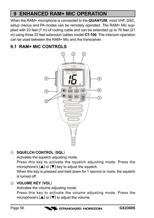 Page 56GX2360SPage 56
9  ENHANCED RAM+ MIC OPERATION
When the RAM+ microphone is connected to the QUANTUM, most VHF, DSC,
setup menus and PA modes can be remotely operated. The RAM+ Mic sup-
plied with 23 feet (7 m) of routing cable and can be extended up to 70 feet (21
m) using three 23 feet extension cables model CT-100. The intercom operation
can be used between the RAM+ Mic and the transceiver.
9.1  RAM+ MIC CONTROLS
SQUELCH CONTROL (
SQL)
Activates the squelch adjusting mode.
Press this key to activate the...