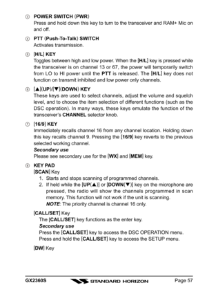 Page 57Page 57 GX2360S
POWER SWITCH (
PWR)
Press and hold down this key to turn to the transceiver and RAM+ Mic on
and off.
PTT (
Push-To-Talk)
 SWITCH
Activates transmission.
[
H/L]
 KEY
Toggles between high and low power. When the [
H/L]
 key is pressed while
the transceiver is on channel 13 or 67, the power will temporarily switch
from LO to HI power until the PTT is released. The [
H/L]
 key does not
function on transmit inhibited and low power only channels.
[
](
UP)
/[
](
DOWN)
 KEY
These keys are used...