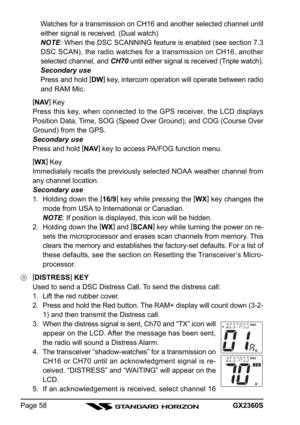 Page 58GX2360SPage 58Watches for a transmission on CH16 and another selected channel until
either signal is received. (Dual watch)
NOTE: When the DSC SCANNING feature is enabled (see section 7.3
DSC SCAN), the radio watches for a transmission on CH16, another
selected channel, and CH70 until either signal is received (Triple watch).
Secondary use
Press and hold [
DW]
 key, intercom operation will operate between radio
and RAM Mic.
[
NAV]
 Key
Press this key, when connected to the GPS receiver, the LCD displays...