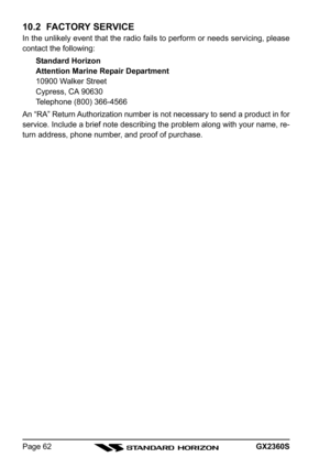 Page 62GX2360SPage 62
10.2  FACTORY SERVICE
In the unlikely event that the radio fails to perform or needs servicing, please
contact the following:
Standard Horizon
Attention Marine Repair Department
10900 Walker Street
Cypress, CA 90630
Telephone (800) 366-4566
An “RA” Return Authorization number is not necessary to send a product in for
service. Include a brief note describing the problem along with your name, re-
turn address, phone number, and proof of purchase. 