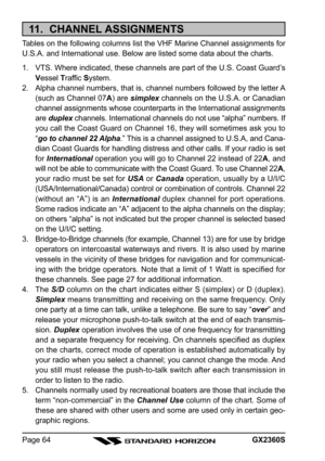 Page 64GX2360SPage 64
11.  CHANNEL ASSIGNMENTS
Tables on the following columns list the VHF Marine Channel assignments for
U.S.A. and International use. Below are listed some data about the charts.
1. VTS. Where indicated, these channels are part of the U.S. Coast Guard’s
Vessel Traffic System.
2. Alpha channel numbers, that is, channel numbers followed by the letter A
(such as Channel 07A) are simplex channels on the U.S.A. or Canadian
channel assignments whose counterparts in the International assignments
are...