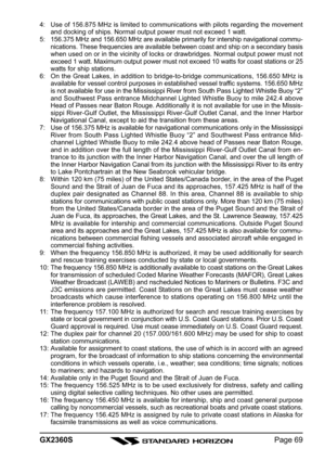 Page 69Page 69 GX2360S
4: Use of 156.875 MHz is limited to communications with pilots regarding the movement
and docking of ships. Normal output power must not exceed 1 watt.
5: 156.375 MHz and 156.650 MHz are available primarily for intership navigational commu-
nications. These frequencies are available between coast and ship on a secondary basis
when used on or in the vicinity of locks or drawbridges. Normal output power must not
exceed 1 watt. Maximum output power must not exceed 10 watts for coast stations...