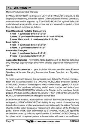 Page 70GX2360SPage 70
12.  WARRANTY
Marine Products Limited Warranty
STANDARD HORIZON (a division of VERTEX STANDARD) warrants, to the
original purchaser only, each new Marine Communications Product (“Product”)
manufactured and/or supplied by STANDARD HORIZON against defects in
materials and workmanship under normal use and service for a period of time
from the date of purchase as follows:
Fixed Mount and Portable Transceivers
1 year - if purchased before 01/01/91
3 years - if purchased between 01/01/91 and...