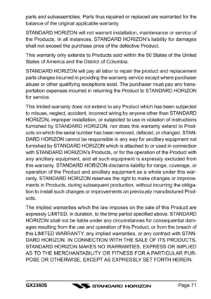 Page 71Page 71 GX2360S parts and subassemblies. Parts thus repaired or replaced are warranted for the
balance of the original applicable warranty.
STANDARD HORIZON will not warrant installation, maintenance or service of
the Products. In all instances, STANDARD HORIZON’s liability for damages
shall not exceed the purchase price of the defective Product.
This warranty only extends to Products sold within the 50 States of the United
States of America and the District of Columbia.
STANDARD HORIZON will pay all...