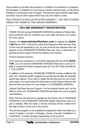 Page 72GX2360SPage 72 Some states do not allow the exclusion or limitation of incidental or consequen-
tial damages, or limitation on how long an implied warranty lasts, so the above
limitations or exclusions may not apply. This warranty gives specific legal rights,
and there may be other rights which may vary from state to state.
ONLY PRODUCTS SOLD ON OR AFTER JANUARY 1, 1991 ARE COVERED
UNDER THE TERMS OF THIS LIMITED WARRANTY.
ON-LINE WARRANTY REGISTRATION
THANK YOU for buying STANDARD HORIZON (a division of...