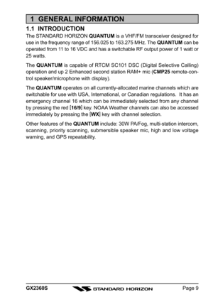 Page 9Page 9
GX2360S
1  GENERAL INFORMATION
1.1  INTRODUCTION
The STANDARD HORIZON  QUANTUM is a VHF/FM transceiver designed for
use in the frequency range of 156.025 to 163.275 MHz. The  QUANTUM can be
operated from 11 to 16 VDC and has a switchable RF output power of 1 watt or
25 watts.
The  QUANTUM  is capable of RTCM SC101 DSC (Digital Selective Calling)
operation and up 2 Enhanced second station RAM+ mic ( CMP25 remote-con-
trol speaker/microphone with display).
The  QUANTUM  operates on all...