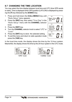 Page 14GX3500S Page 14
8.7  CHANGING THE TIME LOCATION
You may select the time display between local time and UTC (time GPS sends
to radio). Time is displayed when GPS position (LAT/LON) is displayed by press-
ing the [
F]
 key followed by the [
6(
NAV)]
 key.
1. Press and hold down the [
CALL(
MENU)]
 key until
“
Radio Setup” menu appears.
2. Press the [
ENT]
 key, then select “
Time Disp” in the
“
Radio Setup” menu with the CHANNEL selector
knob.
3. Press the [
ENT]
 key.
4. Turn the CHANNEL selector knob to...