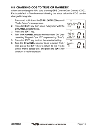 Page 15Page 15 GX3500S
8.8  CHANGING COG TO TRUE OR MAGNETIC
Allows customizing the NAV data showing GPS Course Over Ground (COG).
Factory default is True however following the steps below the COG can be
changed to Magnetic.
1. Press and hold down the [
CALL(
MENU)]
 key until
“
Radio Setup” menu appears.
2. Press the [
ENT]
 key, then select “
Magnetic” with the
CHANNEL selector knob.
3. Press the [
ENT]
 key.
4. Turn the CHANNEL selector knob to select “
On” (rep-
resenting “Magnetic”) or “
Off” (representing...