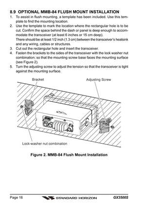 Page 16GX3500S Page 16
8.9  OPTIONAL MMB-84 FLUSH MOUNT INSTALLATION
1. To assist in flush mounting, a template has been included. Use this tem-
plate to find the mounting location.
2. Use the template to mark the location where the rectangular hole is to be
cut. Confirm the space behind the dash or panel is deep enough to accom-
modate the transceiver (at least 6 inches or 15 cm deep).
There should be at least 1/2 inch (1.3 cm) between the transceiver’s heatsink
and any wiring, cables or structures.
3. Cut out...