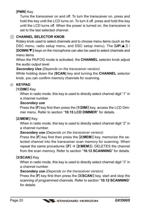 Page 20GX3500S Page 20
[
PWR]
 Key
Turns the transceiver on and off. To turn the transceiver on, press and
hold this key until the LCD turns on. To turn it off, press and hold this key
until the LCD turns off. When the power is turned on, the transceiver is
set to the last selected channel.
CHANNEL SELECTOR KNOB
Rotary knob used to select channels and to choose menu items (such as the
DSC menu, radio setup menu, and DSC setup menu). The [
UP(
)]
 /
[
DOWN(
)]
 keys on the microphone can also be used to select...