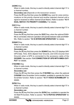 Page 21Page 21 GX3500S
[
4(
DW)]
 Key
When in radio mode, this key is used to directly select channel digit “4” in
a channel number.
Secondary use (Depends on the transceiver version)
Press the [
F]
 key first then press the [
4(
DW)]
 key, scan for voice commu-
nications on the priority channel and another selected channel until a
signal is received on either channel (Dual Watch). Refer to section “10.11
DUAL WATCH (
TO PRIORITY CHANNEL)
” for details.
[
5(
IC)]
 Key
When in radio mode, this key is used to...