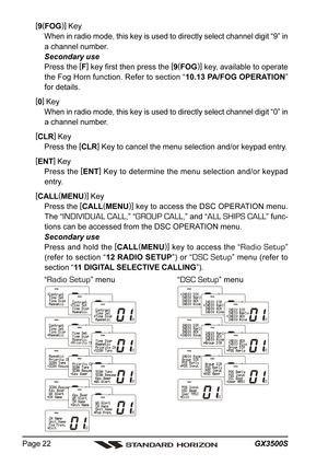 Page 22GX3500S Page 22
[
9(
FOG)]
 Key
When in radio mode, this key is used to directly select channel digit “9” in
a channel number.
Secondary use
Press the [
F]
 key first then press the [
9(
FOG)]
 key, available to operate
the Fog Horn function. Refer to section “10.13 PA/FOG OPERATION”
for details.
[
0]
 Key
When in radio mode, this key is used to directly select channel digit “0” in
a channel number.
[
CLR]
 Key
Press the [
CLR]
 Key to cancel the menu selection and/or keypad entry.
[
ENT]
 Key
Press the...