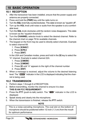 Page 24GX3500S Page 24
10  BASIC OPERATION
10.1  RECEPTION
1. After the transceiver has been installed, ensure that the power supply and
antenna are properly connected.
2. Press and hold the [
PWR]
 key until the radio turns on.
3. Turn the SQL knob fully counterclockwise. This state is known as “squelch off”.
4. Turn up the VOL knob until noise or audio from the speaker is at a comfort-
able level.
5. Turn the SQL knob clockwise until the random noise disappears. This state
is known as the “squelch...