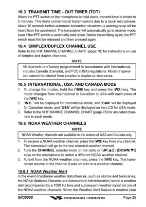 Page 25Page 25 GX3500S
10.3  TRANSMIT TIME - OUT TIMER (
TOT)
When the PTT switch on the microphone is held down, transmit time is limited to
5 minutes. This limits unintentional transmissions due to a stuck microphone.
About 10 seconds before automatic transmitter shutdown, a warning beep will be
heard from the speaker(s). The transceiver will automatically go to receive mode,
even if the PTT switch is continually held down. Before transmitting again, the PTT
switch must first be released and then pressed...