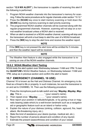 Page 26GX3500S Page 26
section “12.9 WX ALERT”), the transceiver is capable of receiving this alert if
the following is performed:
1. Program NOAA weather channels into the transceiver’s memory for scan-
ning. Follow the same procedure as for regular channels under section “10.12.”
2. Press the [
SCAN]
 key once to start memory scanning or hold down the
[
SCAN]
 key during memory scanning to start priority scanning.
3. The programmed NOAA weather channels will be scanned along with the
regular-programmed...
