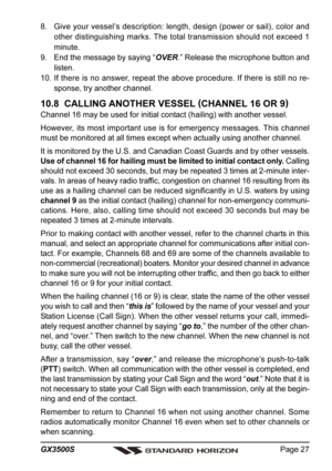 Page 27Page 27 GX3500S
8. Give your vessel’s description: length, design (power or sail), color and
other distinguishing marks. The total transmission should not exceed 1
minute.
9. End the message by saying “OVER.” Release the microphone button and
listen.
10. If there is no answer, repeat the above procedure. If there is still no re-
sponse, try another channel.
10.8  CALLING ANOTHER VESSEL (
CHANNEL 16 OR 9)
Channel 16 may be used for initial contact (hailing) with another vessel.
However, its most important...