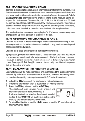 Page 28GX3500S Page 28
10.9  MAKING TELEPHONE CALLS
To make a radiotelephone call, use a channel designated for this purpose, The
fastest way to learn which channels are used for radiotelephone traffic is to ask
at a local marina. Channels available for such traffic are designated Public
Correspondence channels on the channel charts in this manual. Some ex-
amples for USA use are Channels 24, 25, 26, 27, 28, 84, 85, 86, and 87. Call
the marine operator and identify yourself by your vessel’s name, The marine...