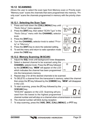 Page 29Page 29 GX3500S
10.12  SCANNING
Allows the user to select the scan type from Memory scan or Priority scan.
“Memory scan” scans the channels that were programmed into memory. “Pri-
ority scan” scans the channels programmed in memory with the priority chan-
nel.
10.12.1  Selecting the Scan Type
1. Press and hold down the [
CALL(
MENU)]
 key until
“
Radio Setup” menu appears.
2. Press the [
ENT]
 key, then select “
SCAN Type” in the
“
Radio Setup” menu with the CHANNEL selector
knob.
3. Press the [
ENT]...