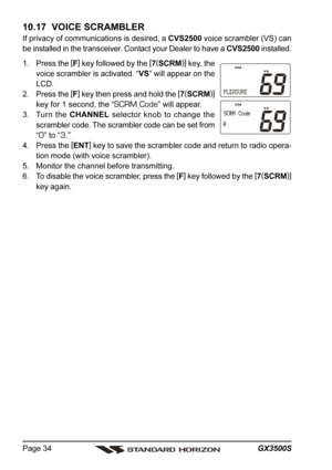 Page 34GX3500S Page 34
10.17  VOICE SCRAMBLER
If privacy of communications is desired, a CVS2500 voice scrambler (VS) can
be installed in the transceiver. Contact your Dealer to have a CVS2500 installed.
1. Press the [
F]
 key followed by the [
7(
SCRM)]
 key, the
voice scrambler is activated. “VS” will appear on the
LCD.
2. Press the [
F]
 key then press and hold the [
7(
SCRM)]
key for 1 second, the “
SCRM Code” will appear.
3. Turn the CHANNEL selector knob to change the
scrambler code. The scrambler code...