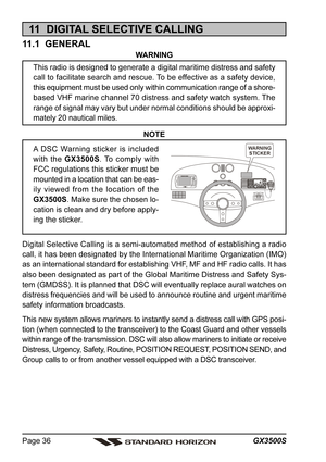 Page 36GX3500S Page 36
11  DIGITAL SELECTIVE CALLING
11.1  GENERAL
WARNING
This radio is designed to generate a digital maritime distress and safety
call to facilitate search and rescue. To be effective as a safety device,
this equipment must be used only within communication range of a shore-
based VHF marine channel 70 distress and safety watch system. The
range of signal may vary but under normal conditions should be approxi-
mately 20 nautical miles.
NOTE
A DSC Warning sticker is included
with the GX3500S....