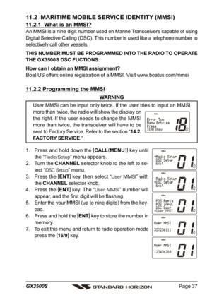 Page 37Page 37 GX3500S
11.2  MARITIME MOBILE SERVICE IDENTITY (MMSI)
11.2.1  What is an MMSI?
An MMSI is a nine digit number used on Marine Transceivers capable of using
Digital Selective Calling (DSC). This number is used like a telephone number to
selectively call other vessels.
THIS NUMBER MUST BE PROGRAMMED INTO THE RADIO TO OPERATE
THE GX3500S DSC FUCTIONS.
How can I obtain an MMSI assignment?
Boat US offers online registration of a MMSI. Visit www.boatus.com/mmsi
11.2.2 Programming the MMSI
WARNING
User...