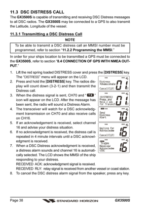 Page 38GX3500S Page 38
11.3  DSC DISTRESS CALL
The GX3500S is capable of transmitting and receiving DSC Distress messages
to all DSC radios. The GX3500S may be connected to a GPS to also transmit
the Latitude, Longitude of the vessel.
11.3.1 Transmitting a DSC Distress Call
NOTE
To be able to transmit a DSC distress call an MMSI number must be
programmed, refer to section “11.2.2 Programming the MMSI.”
In order for your ships location to be transmitted a GPS must be connected to
the GX3500S, refer to section...