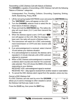 Page 39Page 39 GX3500S
Transmitting a DSC Distress Call with Nature of Distress
The GX3500S is capable of transmitting a DSC Distress Call with the following
“Nature of Distress” categories:
Undesignated, Fire, Flooding, Collision, Grounding, Capsizing, Sinking,
Adrift, Abandoning, Piracy, MOB
1. Lift the red spring loaded DISTRESS cover and press the [DISTRESS] key.
The “DISTRESS” menu will appear on the LCD.
2. Turn the CHANNEL selector knob to select the de-
sired nature of distress category.
3. Press and...