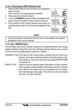 Page 40GX3500S Page 40
11.3.2  Receiving a DSC Distress Call
1. When a DSC Distress call is received, an emergency
alarm sounds.
Then channel 16 is automatically selected.
2. Press any key to stop the alarm.
3. Turn the CHANNEL selector knob to change the dis-
play to show the position of the vessel in distress.
4 If the position of the vessel distress data does not
include position, the LCD will show the display on the
left.
NOTE
You must continue monitoring channel 16 as a coast station may require
assistance...