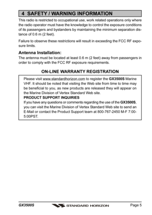 Page 5Page 5 GX3500S
4  SAFETY / WARNING INFORMATION
This radio is restricted to occupational use, work related operations only where
the radio operator must have the knowledge to control the exposure conditions
of its passengers and bystanders by maintaining the minimum separation dis-
tance of 0.6 m (2 feet).
Failure to observe these restrictions will result in exceeding the FCC RF expo-
sure limits.
Antenna Installation:
The antenna must be located at least 0.6 m (2 feet) away from passengers in
order to...