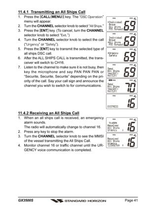 Page 41Page 41 GX3500S
11.4.1  Transmitting an All Ships Call
1. Press the [
CALL(
MENU)]
 key. The “DSC Operation”
menu will appear.
2. Turn the CHANNEL selector knob to select “All Ships.”
3. Press the [
ENT]
 key. (To cancel, turn the CHANNEL
selector knob to select “Exit.”)
4. Turn the CHANNEL selector knob to select the call
(“Urgency” or “Safety”).
5. Press the [
ENT]
 key to transmit the selected type of
all ships DSC call.
6. After the ALL SHIPS CALL is transmitted, the trans-
ceiver will switch to...