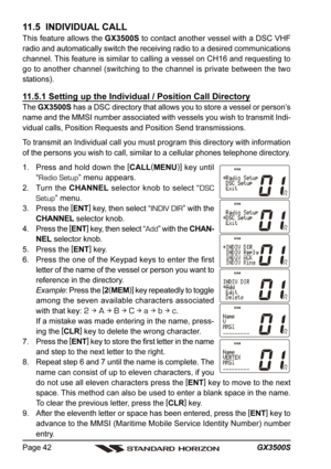 Page 42GX3500S Page 42
11.5  INDIVIDUAL CALL
This feature allows the GX3500S to contact another vessel with a DSC VHF
radio and automatically switch the receiving radio to a desired communications
channel. This feature is similar to calling a vessel on CH16 and requesting to
go to another channel (switching to the channel is private between the two
stations).
11.5.1 Setting up the Individual / Position Call Directory
The GX3500S has a DSC directory that allows you to store a vessel or person’s
name and the MMSI...