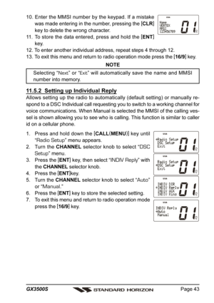 Page 43Page 43 GX3500S
10. Enter the MMSI number by the keypad. If a mistake
was made entering in the number, pressing the [
CLR]
key to delete the wrong character.
11. To store the data entered, press and hold the [
ENT]
key.
12. To enter another individual address, repeat steps 4 through 12.
13. To exit this menu and return to radio operation mode press the [
16/9]
 key.
NOTE
Selecting “Next” or “Exit” will automatically save the name and MMSI
number into memory.
11.5.2  Setting up Individual Reply
Allows...