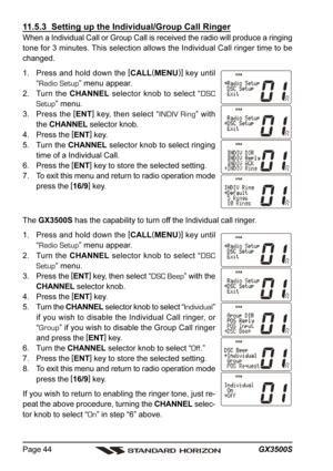 Page 44GX3500S Page 44
11.5.3  Setting up the Individual/Group Call Ringer
When a Individual Call or Group Call is received the radio will produce a ringing
tone for 3 minutes. This selection allows the Individual Call ringer time to be
changed.
1. Press and hold down the [
CALL(
MENU)]
 key until
“Radio Setup” menu appear.
2. Turn the CHANNEL selector knob to select “DSC
Setup” menu.
3. Press the [
ENT]
 key, then select “INDIV Ring” with
the CHANNEL selector knob.
4. Press the [
ENT]
 key.
5. Turn the CHANNEL...