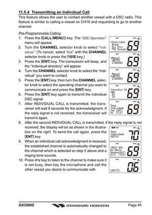 Page 45Page 45 GX3500S
11.5.4  Transmitting an Individual Call
This feature allows the user to contact another vessel with a DSC radio. This
feature is similar to calling a vessel on CH16 and requesting to go to another
channel.
Pre-Programmable Calling
1. Press the [
CALL(
MENU)]
 key. The “DSC Operation”
menu will appear.
2. Turn the CHANNEL selector knob to select “Indi-
vidual.” (To cancel, select “Exit” with the CHANNEL
selector knob or press the [
16/9]
 key.)
3. Press the [
ENT]
 key. The transceiver...