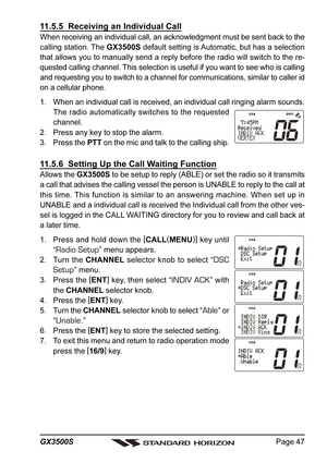 Page 47Page 47 GX3500S
11.5.5  Receiving an Individual Call
When receiving an individual call, an acknowledgment must be sent back to the
calling station. The GX3500S default setting is Automatic, but has a selection
that allows you to manually send a reply before the radio will switch to the re-
quested calling channel. This selection is useful if you want to see who is calling
and requesting you to switch to a channel for communications, similar to caller id
on a cellular phone.
1. When an individual call is...