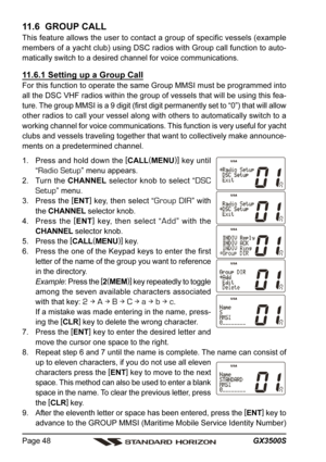 Page 48GX3500S Page 48
11.6  GROUP CALL
This feature allows the user to contact a group of specific vessels (example
members of a yacht club) using DSC radios with Group call function to auto-
matically switch to a desired channel for voice communications.
11.6.1 Setting up a Group Call
For this function to operate the same Group MMSI must be programmed into
all the DSC VHF radios within the group of vessels that will be using this fea-
ture. The group MMSI is a 9 digit (first digit permanently set to “0”) that...