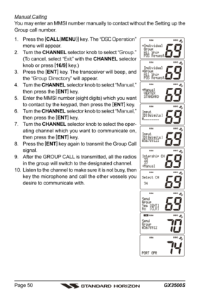 Page 50GX3500S Page 50
Manual Calling
You may enter an MMSI number manually to contact without the Setting up the
Group call number.
1. Press the [
CALL(
MENU)]
 key. The “
DSC Operation”
menu will appear.
2. Turn the CHANNEL selector knob to select “
Group.”
(To cancel, select “
Exit” with the CHANNEL selector
knob or press [
16/9]
 key.)
3. Press the [
ENT]
 key. The transceiver will beep, and
the “
Group Directory” will appear.
4. Turn the CHANNEL selector knob to select “
Manual,”
then press the [
ENT]...