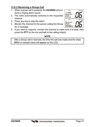 Page 51Page 51 GX3500S
11.6.3 Receiving a Group Call
1. When a group call is received, the GX3500S will pro-
duce a ringing alarm sound.
2. The radio automatically switches to the requested
channel.
3. Press any key to stop the alarm.
4. Monitor the channel for the person calling the Group
for a message.
5. If you want to respond, monitor the channel to make sure it is clear, then
press the PTT on the mic and talk to the calling ship(s).
NOTE
After a Group call is received, the time the call was made and the...