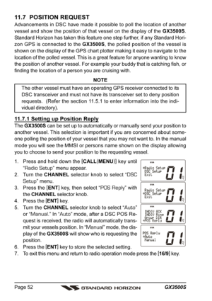 Page 52GX3500S Page 52
11.7  POSITION REQUEST
Advancements in DSC have made it possible to poll the location of another
vessel and show the position of that vessel on the display of the GX3500S.
Standard Horizon has taken this feature one step further, if any Standard Hori-
zon GPS is connected to the GX3500S, the polled position of the vessel is
shown on the display of the GPS chart plotter making it easy to navigate to the
location of the polled vessel. This is a great feature for anyone wanting to know
the...