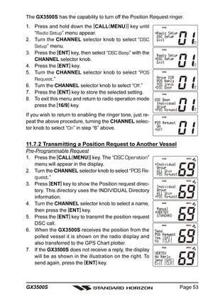 Page 53Page 53 GX3500S
The GX3500S has the capability to turn off the Position Request ringer.
1. Press and hold down the [
CALL(
MENU)]
 key until
“Radio Setup” menu appear.
2. Turn the CHANNEL selector knob to select “DSC
Setup” menu.
3. Press the [
ENT]
 key, then select “DSC Beep” with the
CHANNEL selector knob.
4. Press the [
ENT]
 key.
5. Turn the CHANNEL selector knob to select “POS
Request.”
6. Turn the CHANNEL selector knob to select “Off.”
7. Press the [
ENT]
 key to store the selected setting.
8. To...