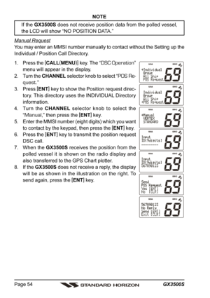 Page 54GX3500S Page 54
NOTE
If the GX3500S does not receive position data from the polled vessel,
the LCD will show “NO POSITION DATA.”
Manual Request
You may enter an MMSI number manually to contact without the Setting up the
Individual / Position Call Directory.
1. Press the [
CALL(
MENU)]
 key. The “
DSC Operation”
menu will appear in the display.
2. Turn the CHANNEL selector knob to select “
POS Re-
quest
.”
3. Press [
ENT]
 key to show the Position request direc-
tory. This directory uses the INDIVIDUAL...