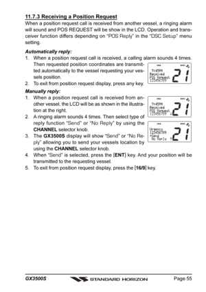 Page 55Page 55 GX3500S
11.7.3 Receiving a Position Request
When a position request call is received from another vessel, a ringing alarm
will sound and POS REQUEST will be show in the LCD. Operation and trans-
ceiver function differs depending on “
POS Reply” in the “DSC Setup” menu
setting.
Automatically reply:
1. When a position request call is received, a calling alarm sounds 4 times.
Then requested position coordinates are transmit-
ted automatically to the vessel requesting your ves-
sels position.
2. To...