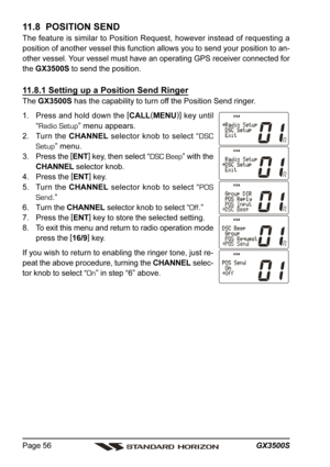 Page 56GX3500S Page 56
11.8  POSITION SEND
The feature is similar to Position Request, however instead of requesting a
position of another vessel this function allows you to send your position to an-
other vessel. Your vessel must have an operating GPS receiver connected for
the GX3500S to send the position.
11.8.1 Setting up a Position Send Ringer
The GX3500S has the capability to turn off the Position Send ringer.
1. Press and hold down the [
CALL(
MENU)]
 key until
“Radio Setup” menu appears.
2. Turn the...