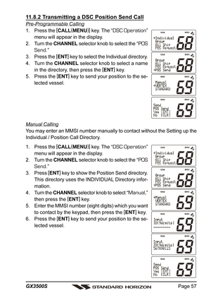 Page 57Page 57 GX3500S
11.8.2 Transmitting a DSC Position Send Call
Pre-Programmable Calling
1. Press the [
CALL(
MENU)]
 key. The “
DSC Operation”
menu will appear in the display.
2. Turn the CHANNEL selector knob to select the “
POS
Send
.”
3. Press the [
ENT]
 key to select the Individual directory.
4. Turn the CHANNEL selector knob to select a name
in the directory, then press the [
ENT]
 key.
5. Press the [
ENT]
 key to send your position to the se-
lected vessel.
Manual Calling
You may enter an MMSI...