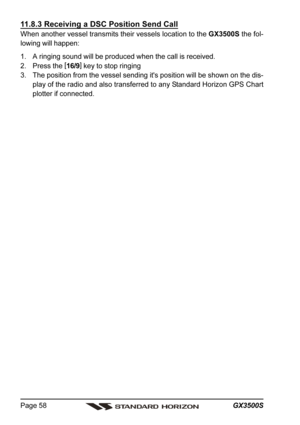 Page 58GX3500S Page 58
11.8.3 Receiving a DSC Position Send Call
When another vessel transmits their vessels location to the GX3500S the fol-
lowing will happen:
1. A ringing sound will be produced when the call is received.
2. Press the [
16/9]
 key to stop ringing
3. The position from the vessel sending it's position will be shown on the dis-
play of the radio and also transferred to any Standard Horizon GPS Chart
plotter if connected. 