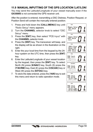 Page 59Page 59 GX3500S
11.9  MANUAL INPUTTING OF THE GPS LOCATION (
LAT/LON)
You may send the Latitude/Longitude of your vessel manually even if the
GX3500S is not connected the GPS receiver unit.
After the position is entered, transmitting a DSC Distress, Position Request, or
Position Send will contain the manually entered position.
1. Press and hold down the [
CALL(
MENU)]
 key until
“
Radio Setup” menu appears.
2. Turn the CHANNEL selector knob to select “
DSC
Setup
” menu.
3. Press the [
ENT]
 key, then...