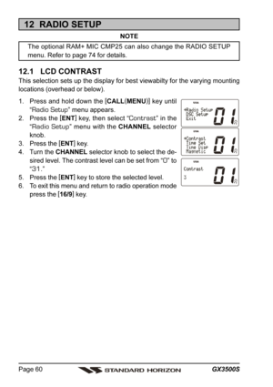 Page 60GX3500S Page 60
12  RADIO SETUP
NOTE
The optional RAM+ MIC CMP25 can also change the RADIO SETUP
menu. Refer to page 74 for details.
12.1   LCD CONTRAST
This selection sets up the display for best viewabilty for the varying mounting
locations (overhead or below).
1. Press and hold down the [
CALL(
MENU)]
 key until
“
Radio Setup” menu appears.
2. Press the [
ENT]
 key, then select “
Contrast” in the
“
Radio Setup” menu with the CHANNEL selector
knob.
3. Press the [
ENT]
 key.
4. Turn the CHANNEL selector...